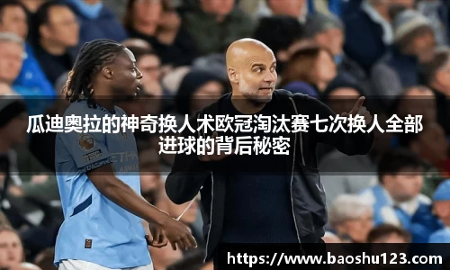 瓜迪奥拉的神奇换人术欧冠淘汰赛七次换人全部进球的背后秘密